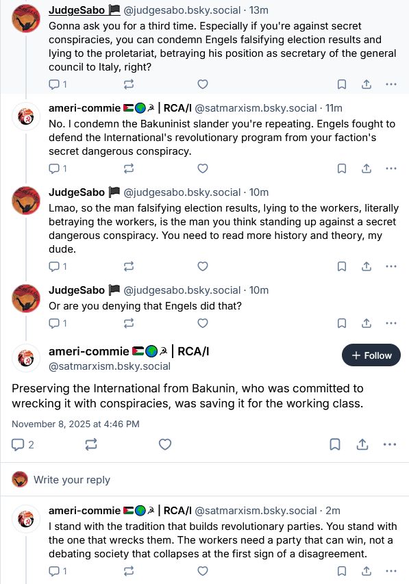 Me: Gonna ask you for a third time. Especially if you're against secret conspiracies, you can condemn Engels falsifying election results and lying to the proletariat, betraying his position as secretary of the general council to Italy, right?

ameri-commie: No. I condemn the Bakuninist slander you're repeating. Engels fought to defend the International's revolutionary program from your faction's secret dangerous conspiracy.

Me: Lmao, so the man falsifying election results, lying to the workers, literally betraying the workers, is the man you think standing up against a secret dangerous conspiracy. You need to read more history and theory, my dude. Or are you denying that Engels did that?

ameri-commie: Preserving the International from Bakunin, who was committed to wrecking it with conspiracies, was saving it for the working class. I stand with the tradition that builds revolutionary parties. You stand with the one that wrecks them. The workers need a party that can win, not a debating society that collapses at the first sign of a disagreement.