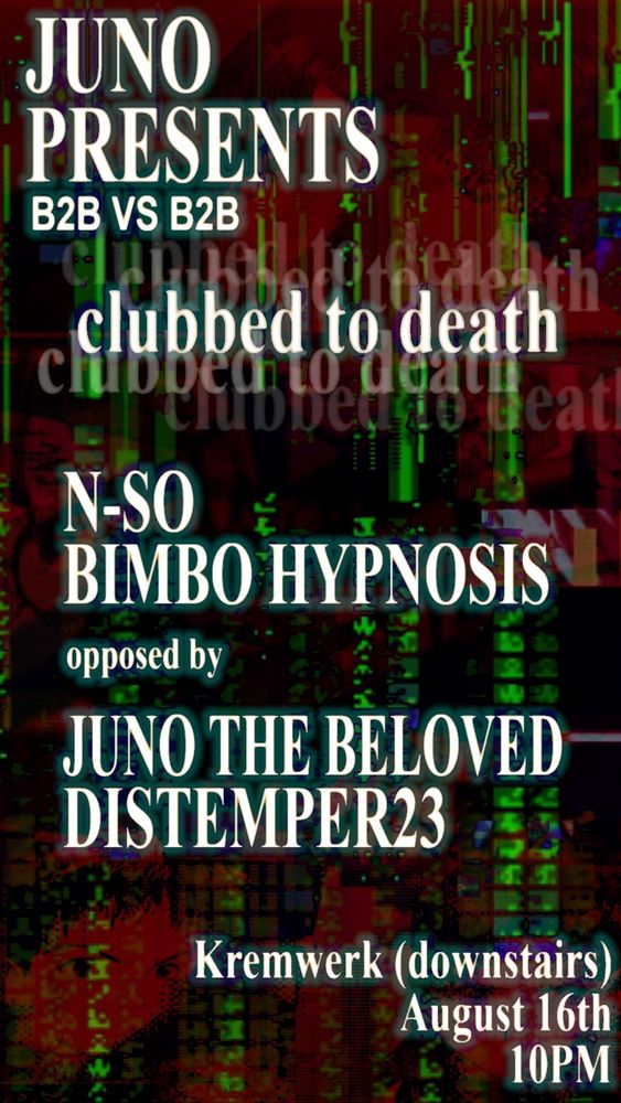 JUNO PRESENTS
B2B V B2B

CLUBBED TO DEATH

n-so x bimbo hypnosis

Opposed by

Juno the Beloved X distemper23

Kremwerk (downstairs)
August 16
10pm