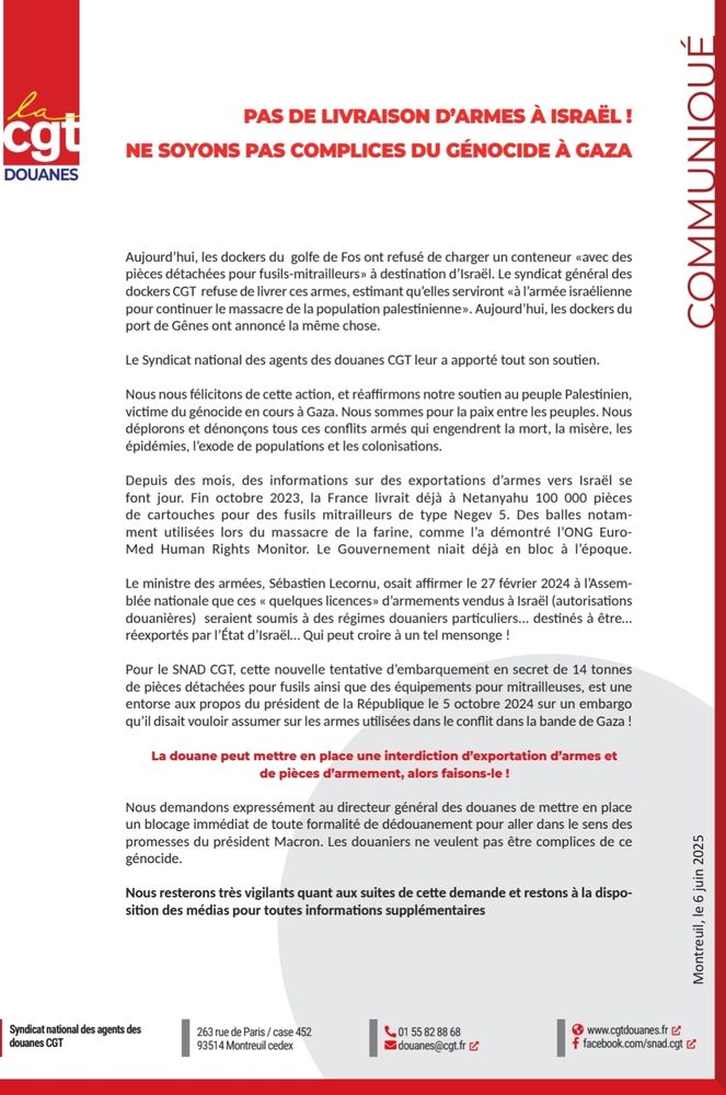 Communiqué : Pas de livraison d’armes à Israël !
Ce mercredi, les dockers du golfe de Fos ont refusé de charger un conteneur « avec des pièces détachées pour fusils-mitrailleurs » à destination d’Israël. Le syndicat général des dockers CGT refuse de livrer ces armes, estimant qu’elles serviront « à l’armée israélienne pour continuer le massacre de la population palestinienne ». Aujourd’hui, les dockers du port de Gênes ont annoncé la même chose.

Le Syndicat national des agents des douanes CGT leur a apporté tout son soutien.

Nous nous félicitons de cette action, et réaffirmons notre soutien au peuple Palestinien, victime du génocide en cours à Gaza. Nous sommes pour la paix entre les peuples. Nous déplorons et dénonçons tous ces conflits armés qui engendrent la mort, la misère, les épidémies, l’exode de populations et les colonisations.

Depuis des mois, des informations sur des exportations d’armes vers Israël se font jour. Fin octobre 2023, la France livrait déjà à Netanyahu 100 000 pièces de cartouches pour des fusils mitrailleurs de type Negev 5. Des balles notamment utilisées lors du massacre de la farine, comme l’a démontré l’ONG Euro-Med Human Rights Monitor. Le Gouvernement niait déjà en bloc à l’époque.

Le ministre des armées, Sébastien Lecornu, osait affirmer le 27 février 2024 à l’Assemblée nationale que ces « quelques licences » d’armements vendus à Israël (autorisations douanières) seraient soumis à des régimes douaniers particuliers... destinés à être… réexportés par l’État d’Israël… Qui peut croire à un tel mensonge !

Pour le SNAD CGT, cette nouvelle tentative d’embarquement en secret de 14 tonnes de pièces détachées pour fusils ainsi que des équipements pour mitrailleuses, est une entorse aux propos du président de la République le 5 octobre 2024 sur un embargo qu’il disait vouloir assumer sur les armes utilisées dans le conflit dans la bande de Gaza !

La douane peut mettre en place une interdiction d’exportation d’armes et de pièces d’armement,…