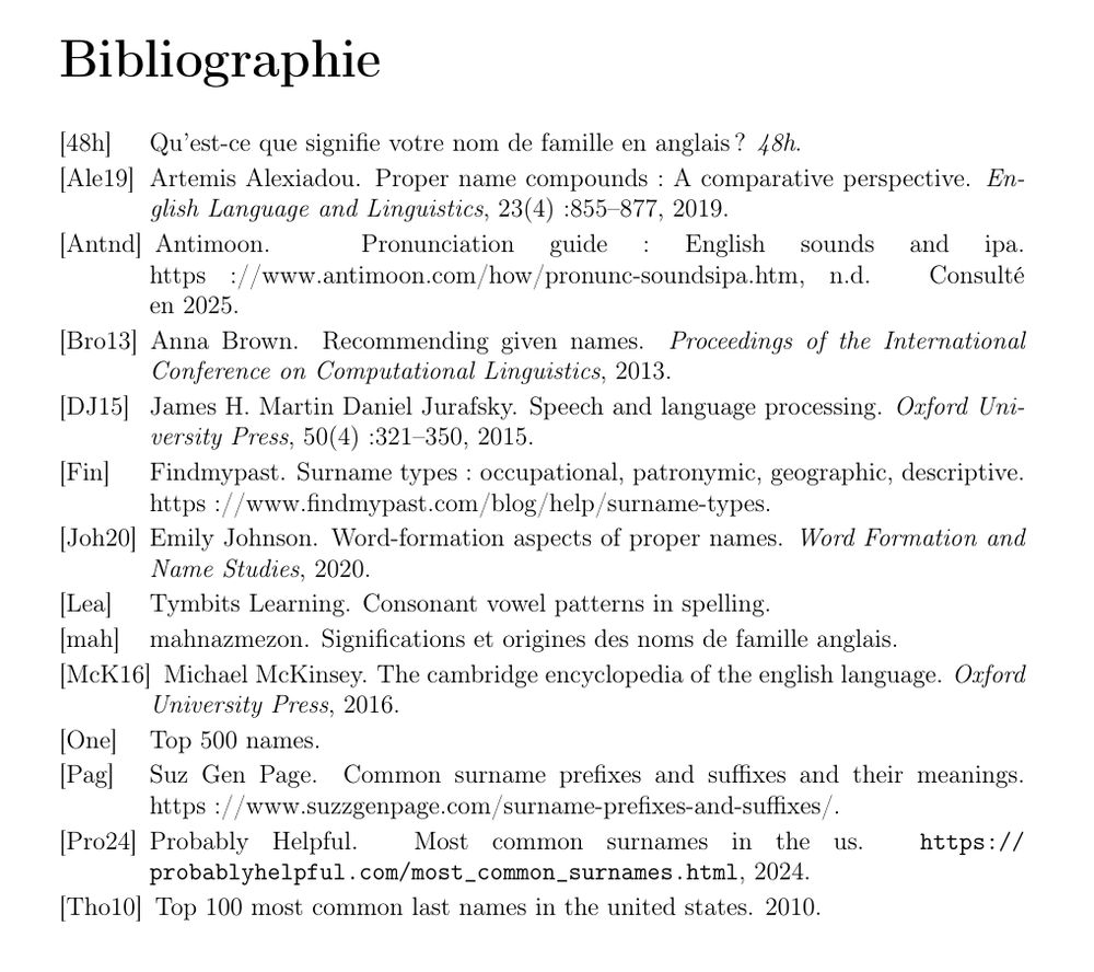 Bibliographie

[48h] Qu’est-ce que signifie votre nom de famille en anglais ? 48h.

[Ale19] Artemis Alexiadou. Proper name compounds : A comparative perspective. English Language and Linguistics, 23(4) :855–877, 2019.

[Antnd] Antimoon. Pronunciation guide : English sounds and ipa. https ://www.antimoon.com/how/pronunc-soundsipa.htm, n.d. Consulté en 2025.

[Bro13] Anna Brown. Recommending given names. Proceedings of the International Conference on Computational Linguistics, 2013.

[DJ15] James H. Martin Daniel Jurafsky. Speech and language processing. Oxford University Press, 50(4) :321–350, 2015.

[Fin] Findmypast. Surname types : occupational, patronymic, geographic, descriptive. https ://www.findmypast.com/blog/help/surname-types.

[Joh20] Emily Johnson. Word-formation aspects of proper names. Word Formation and Name Studies, 2020.

[Lea] Tymbits Learning. Consonant vowel patterns in spelling.

[mah] mahnazmezon. Significations et origines des noms de famille anglais.

[McK16] Michael McKinsey. The cambridge encyclopedia of the english language. Oxford University Press, 2016.

[One] Top 500 names.

[Pag] Suz Gen Page. Common surname prefixes and suffixes and their meanings. https ://www.suzzgenpage.com/surname-prefixes-and-suffixes/.

[Pro24] Probably Helpful. Most common surnames in the us. https://probablyhelpful.com/most_common_surnames.html, 2024.

[Tho10] Top 100 most common last names in the united states. 2010.