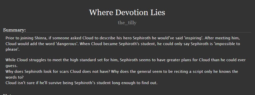 AO3 story description that reads 

    Prior to joining Shinra, if someone asked Cloud to describe his hero Sephiroth he would’ve said 'inspiring'. After meeting him, Cloud would add the word 'dangerous'. When Cloud became Sephiroth's student, he could only say Sephiroth is 'impossible to please'.

    While Cloud struggles to meet the high standard set for him, Sephiroth seems to have greater plans for Cloud than he could ever guess.
    Why does Sephiroth look for scars Cloud does not have? Why does the general seem to be reciting a script only he knows the words to?
    Cloud isn't sure if he'll survive being Sephiroth’s student long enough to find out.
