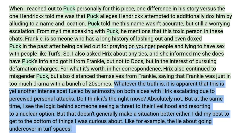 When I reached out to Puck personally for this piece, one difference in his story versus the one Hendrickx told me was that Puck alleges Hendrickx attempted to additionally dox him by alluding to a name and location. Puck told me this name wasn't accurate, but still a worrying escalation. From my time speaking with Puck, he mentions that this toxic person in these chats, Frankie, is someone who has a long history of lashing out and even doxed
Puck in the past after being called out for praying on younger people and lying to have sex with people like Turfs. So, I also asked Hrix about any ties, and she informed me she does have Puck's info and got it from Frankie, but not to Docs, but in the interest of pursuing defamation charges. For what it's worth, in her correspondence, Hrix also continued to misgender Puck, but also distanced themselves from Frankie, saying that Frankie was just in too much drama with a bunch of 20somes. Whatever the truth is, it is apparent that this is yet another intense spat fueled by animosity on both sides with Hrix escalating due to perceived personal attacks. Do I think it's the right move? Absolutely not. But at the same time, I see the logic behind someone seeing a threat to their livelihood and resorting
to a nuclear option. But that doesn't generally make a situation better either. I did my best to get to the bottom of things I was curious about. Like for example, the lie about going undercover in turf spaces. 