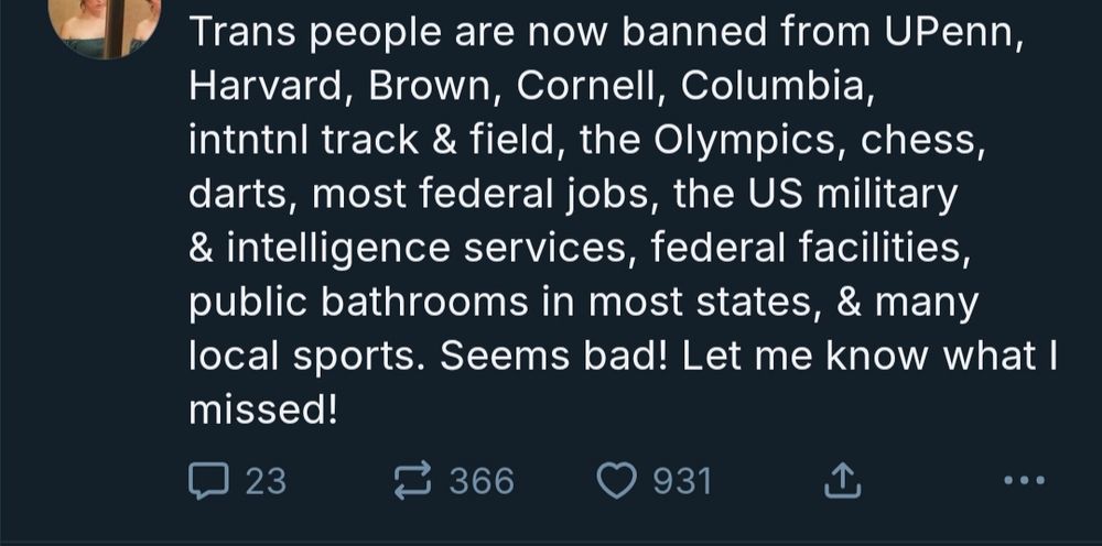 A skeet from a redacted profile.
Trans people are now banned from UPenn, Harvard, Brown, Cornell, Columbia, intntnl track & field, the Olympics, chess, darts, most federal jobs, the US military & intelligence services, federal facilities, public bathrooms in most states, & many local sports. Seems bad! Let me know what missed!