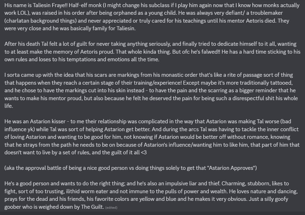 His name is Taliesin Fraye!! Half-elf monk (I might change his subclass if I play him again now that I know how monks actually work LOL), was raised in his order after being orphaned as a young child. He was always very defiant/ a troublemaker (charlatan background things) and never appreciated or truly cared for his teachings until his mentor Aetoris died. They were very close and he was basically family for Taliesin. 

After his death Tal felt a lot of guilt for never taking anything seriously, and finally tried to dedicate himself to it all, wanting to at least make the memory of Aetoris proud. That whole kinda thing. But ofc he's falwed!! He has a hard time sticking to his own rules and loses to his temptations and emotions all the time. 

I sorta came up with the idea that his scars are markings from his monastic order that's like a rite of passage sort of thing that happens when they reach a certain stage of their training/experience! Except maybe it's more traditionally tattooed, and he chose to have the markings cut into his skin instead - to have the pain and the scarring as a bigger reminder that he wants to make his mentor proud, but also because he felt he deserved the pain for being such a disrespectful shit his whole life.

He was an Astarion kisser - to me their relationship was complicated in the way that Astarion was making Tal worse (bad influence yk) while Tal was sort of helping Astarion get better. And during the arcs Tal was having to tackle the inner conflict of loving Astarion and wanting to be good for him, not knowing if Astarion would be better off without romance, knowing that he strays from the path he needs to be on because of Astarion's influence/wanting him to like him, that part of him that doesn't want to live by a set of rules, and the guilt of it all <3 

(aka the approval battle of being a nice good person vs doing things solely to get that "Astarion Approves")

He's a good person and wants to do the right thing; and he's also an…