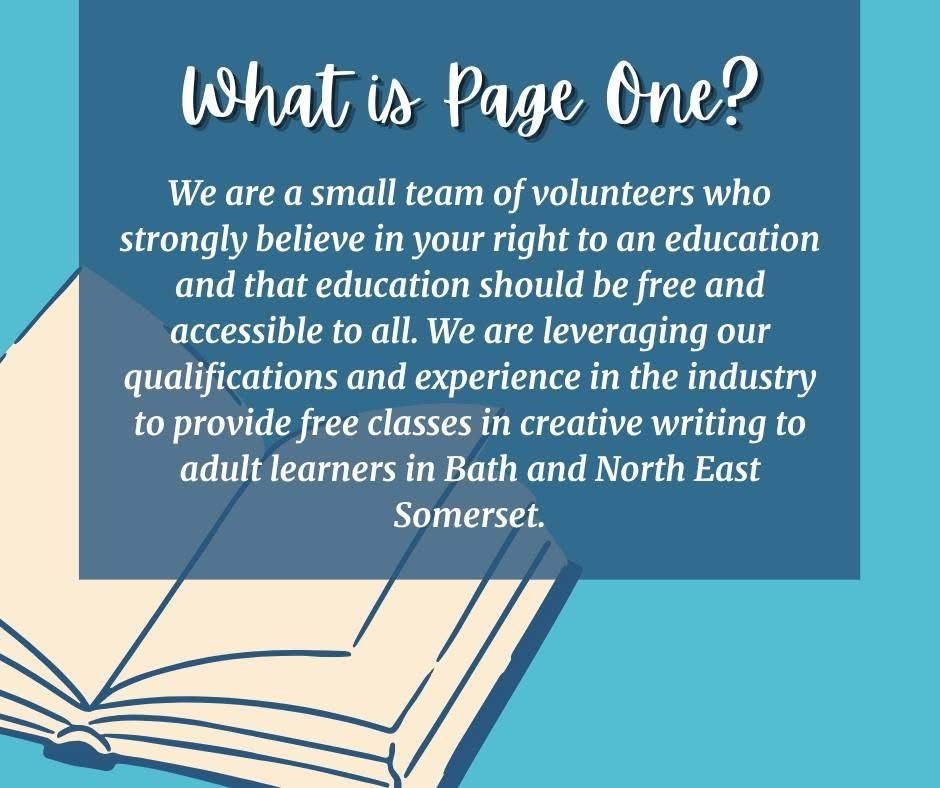 What is Page One? We are a small team of volunteers who strongly believe in your right to an education and that education should be free and accessible to all. We are leveraging our qualifications and experience in the industry to provide free classes in creative writing to adult learners in Bath and North East Somerset. 