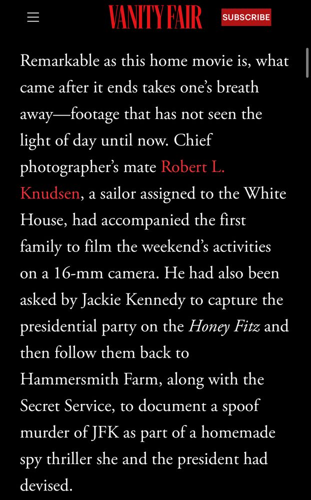 Vanity Fair article: “Remarkable as this home movie is, what came after it ends takes one’s breath away—footage that has not seen the light of day until now. Chief photographer’s mate Robert L. Knudsen, a sailor assigned to the White House, had accompanied the first family to film the weekend’s activities on a 16-mm camera. He had also been asked by Jackie Kennedy to capture the presidential party on the Honey Fitz and then follow them back to Hammersmith Farm, along with the Secret Service, to document a spoof murder of JFK as part of a homemade spy thriller she and the president had devised.”