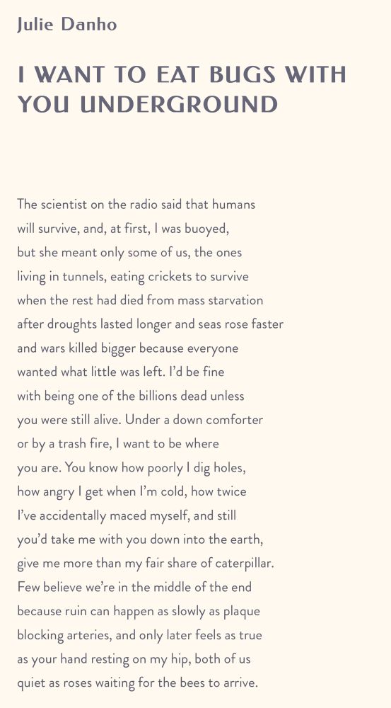 Julie Danho

I WANT TO EAT BUGS WITH YOU UNDERGROUND

 

The scientist on the radio said that humans
will survive, and, at first, I was buoyed,
but she meant only some of us, the ones
living in tunnels, eating crickets to survive
when the rest had died from mass starvation
after droughts lasted longer and seas rose faster
and wars killed bigger because everyone
wanted what little was left. I’d be fine
with being one of the billions dead unless
you were still alive. Under a down comforter
or by a trash fire, I want to be where
you are. You know how poorly I dig holes,
how angry I get when I’m cold, how twice
I’ve accidentally maced myself, and still
you’d take me with you down into the earth,
give me more than my fair share of caterpillar.
Few believe we’re in the middle of the end
because ruin can happen as slowly as plaque
blocking arteries, and only later feels as true
as your hand resting on my hip, both of us
quiet as roses waiting for the bees to arrive.