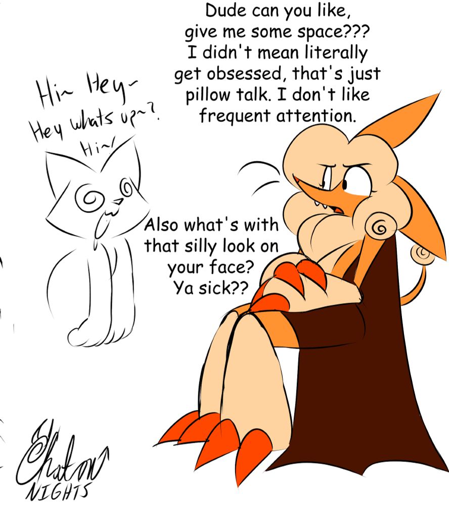 YCH: "Hi~ Hey~ Hey whats up~? Hi~!

Bapkus: Dude can you like, give me some space??? I didn't mean literally get obsessed, that's just pillow talk. I don't like frequent attention.

Also what's with that silly look on your face? Ya sick??
