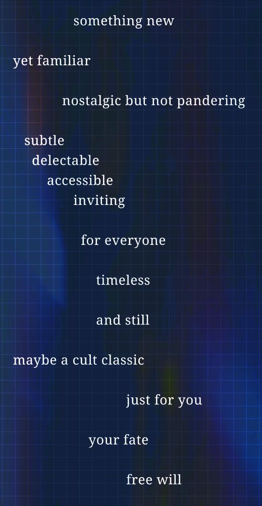                 something new 

yet familiar 
            
             nostalgic but not pandering

   subtle              
     delectable
         accessible         
                inviting

                  for everyone 

                      timeless 

                      and still 
                         
maybe a cult classic
                  
                              just for you 
                            
                    your fate 

                              free will