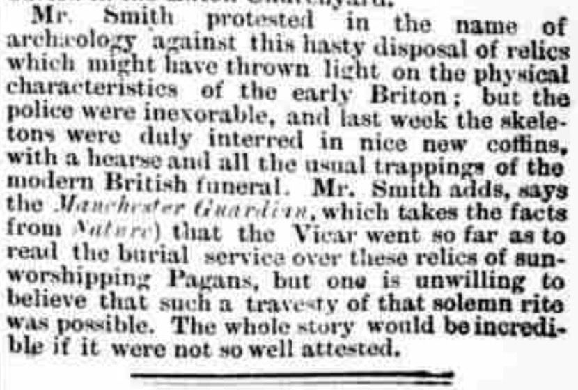 The cutting continues: "Mr. Smith protested in the name of archaeology against this hasty disposal of relics which might have thrown light on the physical characteristics of the early Briton; but the police were inexorable, and last week the skeletons were duly interred in nice new coffins, with a hearse and all the usual trappings of the modern British funeral. Mr. Smith adds, says the Manchester Guardian, which takes the facts from Nature) that the Vicar went so far as to read the burial service over these relics of sun-worshipping Pagans, but one is unwilling to believe that such a travesty of that solemn rite was possible. The whole story would be incredible if it were not so well attested."