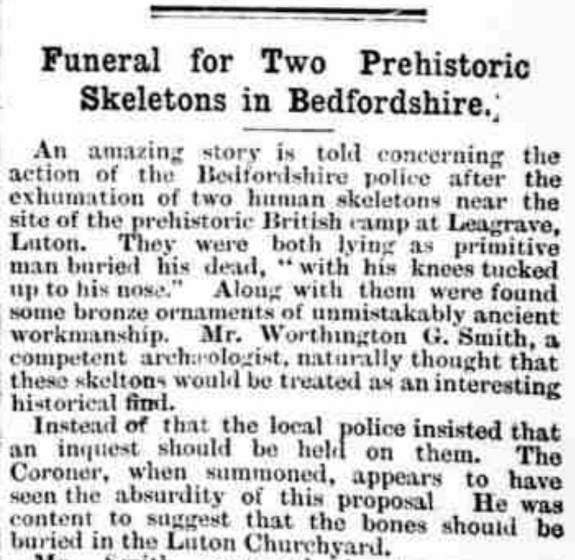 Cutting from the Cambridge Independent Press, 4 Aug 1905: "Funeral for Two Prehistoric Skeletons in Bedfordshire.
An amazing story is told concerning the action of the Bedfordshire police after the exhumation of two human skeletons near the site of the prehistoric British camp at Leagrave, Luton. They were both lying as primitive man buried his dead, "with his knees tucked up to his nose." Along with them were found some bronze ornaments of unmistakably ancient workmanship. Mr. Worthington G. Smith, a competent archaeologist, naturally thought that these skeletons would be treated as an interesting historical find.
Instead of that the local police insisted that an inquest should be held on them. The Coroner, when summoned, appears to have seen the absurdity of this proposal. He was content to suggest that the bones should be buried in the Luton Churchyard."