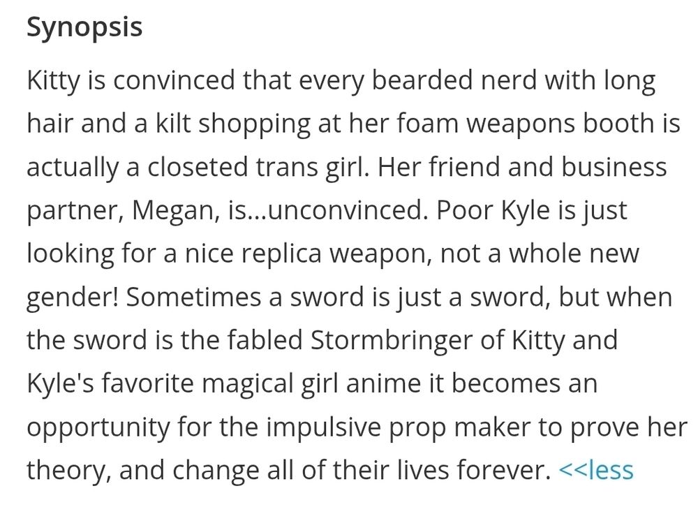 The Egg Prime Directive:

Kitty is convinced that every bearded nerd with long hair and a kilt shopping at her foam weapons booth is actually a closeted trans girl. Her friend and business partner, Megan, is...unconvinced. Poor Kyle is just looking for a nice replica weapon, not a whole new gender! Sometimes a sword is just a sword, but when the sword is the fabled Stormbringer of Kitty and Kyle's favorite magical girl anime it becomes an opportunity for the impulsive prop maker to prove her theory, and change all of their lives forever.