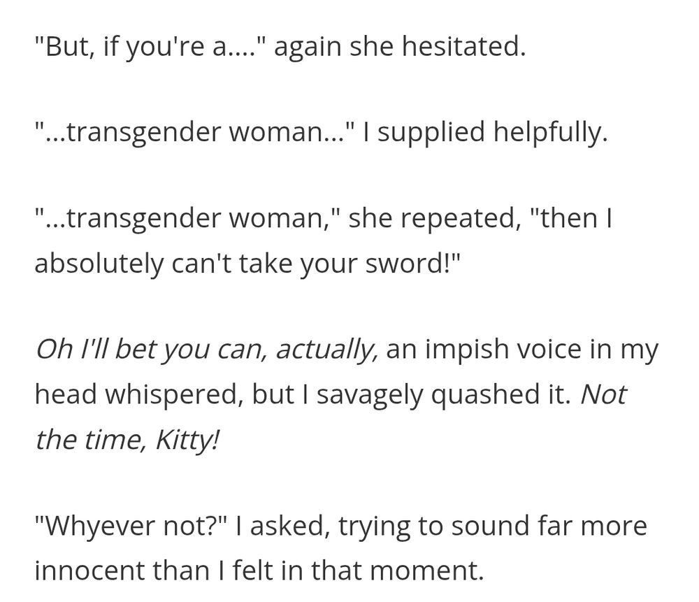 But, if you're a...." again she hesitated.

"...transgender woman..." I supplied helpfully.

"...transgender woman," she repeated, "then I absolutely can't take your sword!"

Oh I'll bet you can, actually, an impish voice in my head whispered, but I savagely quashed it. Not the time, Kitty!

"Whyever not?" I asked, trying to sound far more innocent than I felt in that moment.