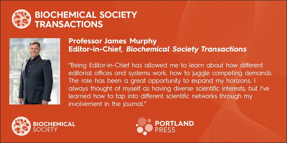 Professor James Murphy, Editor in Chief, Biochemical Society Transactions. 
"Being Editor-in-Chief has allowed me to learn about how different editorial offices and systems work, how to juggle competing demands. The role has been a great opportunity to expand my horizons. I always thought of myself as having diverse scientific interests, but I've learned how to tap into different scientific networks through my involvement in the journal."