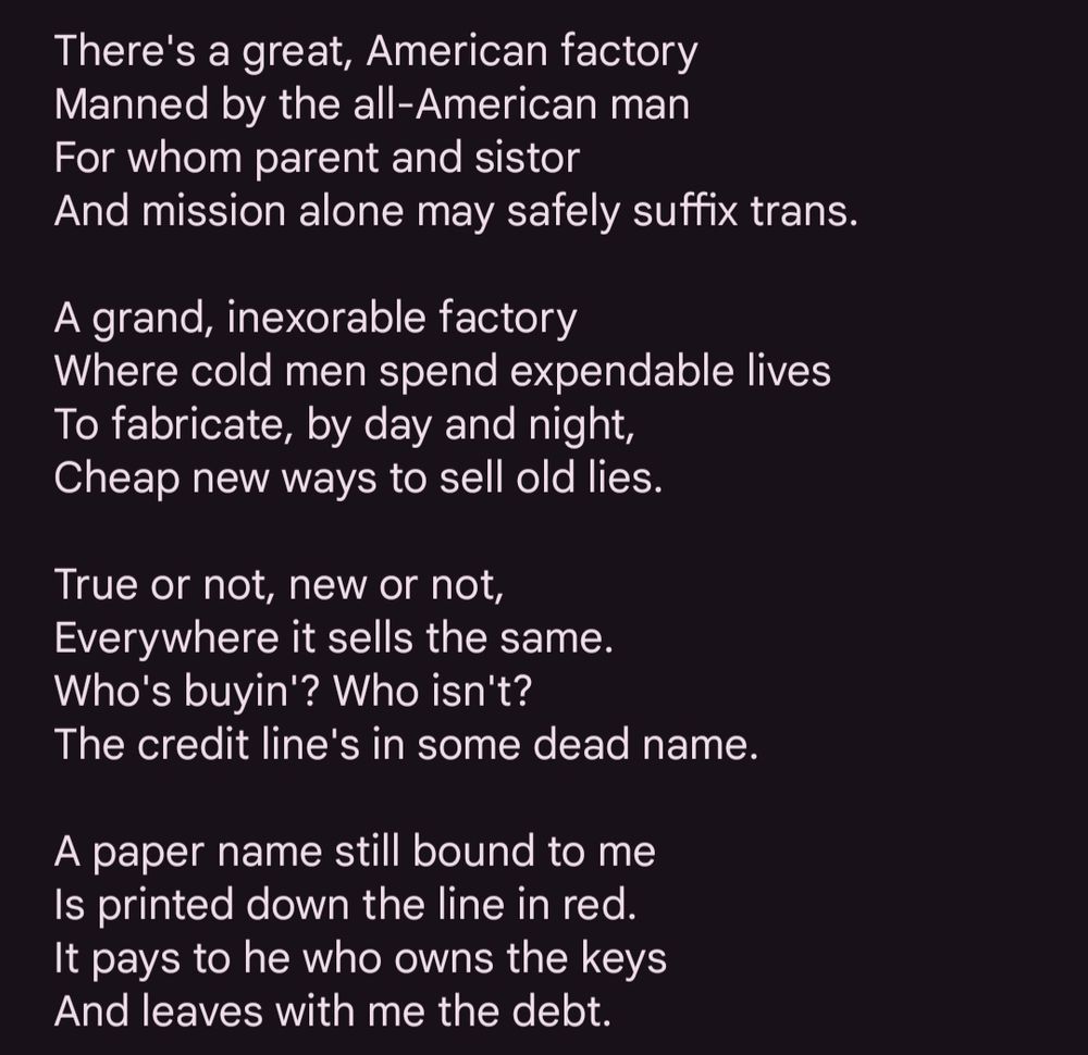 There's a great, American factory
Manned by the all-American man
For whom parent and sistor
And mission alone may safely suffix trans.

A grand, inexorable factory
Where cold men spend expendable lives
To fabricate, by day and night,
Cheap new ways to sell old lies.

True or not, new or not,
Everywhere it sells the same.
Who's buyin'? Who isn't?
The credit line's in some dead name.

A paper name still bound to me
Is printed down the line in red.
It pays to he who owns the keys
And leaves with me the debt.
