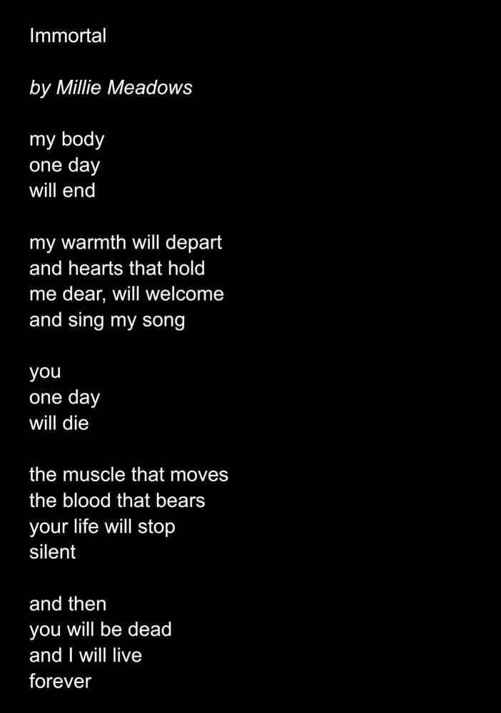 Immortal

by Millie Meadows

my body
one day 
will end 

my warmth will depart
and hearts that hold
me dear, will welcome
and sing my song

you
one day
will die

the muscle that moves
the blood that bears
your life will stop
silent 

and then
you will be dead
and I will live
forever
