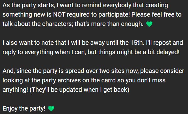 As the party starts, I want to remind everybody that creating something new is NOT required to participate! Please feel free to talk about the characters; that's more than enough. 💚

I also want to note that I will be away until the 15th. I'll repost and reply to everything when I can, but things might be a bit delayed!

And, since the party is spread over two sites now, please consider looking at the party archives on the carrd so you don't miss anything! (They'll be updated when I get back)

Enjoy the party! 💚