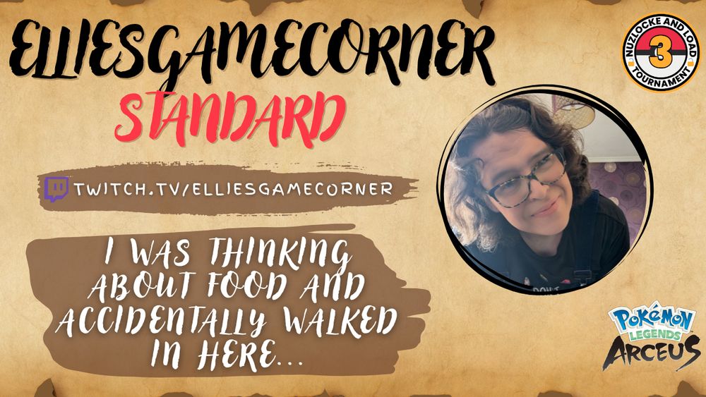 A promotional image for ElliesGameCorner taking part in the 3rd Nuzlocke & Load Tournament.

The image is on an ancient looking background (like an old scroll) with the words:
ElliesGameCorner, Standard.
Twitch.tv/elliesgamecorner and the quote "I was thinking about food and accidentally walked in here..."

Also contains a profile picture of Ellie, the Pokemon Legends Arceus logo and the Nuzlocke and Load Tournament logo.
