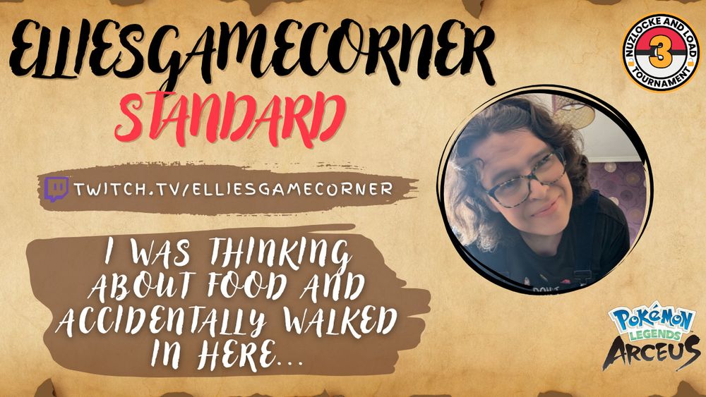 A promotional image for ElliesGameCorner taking part in the 3rd Nuzlocke & Load Tournament.

The image is on an ancient looking background (like an old scroll) with the words:
ElliesGameCorner, Standard.
Twitch.tv/elliesgamecorner and the quote "I was thinking about food and accidentally walked in here..."

Also contains a profile picture of Ellie, the Pokemon Legends Arceus logo and the Nuzlocke and Load Tournament logo.
