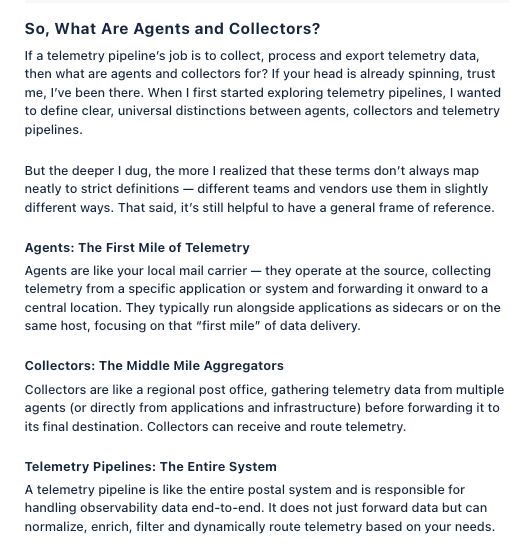 So, What Are Agents and Collectors?
If a telemetry pipeline's job is to collect, process and export telemetry data, then what are agents and collectors for? If your head is already spinning, trust me, I've been there. When | first started exploring telemetry pipelines, | wanted to define clear, universal distinctions between agents, collectors and telemetry pipelines.

But the deeper | dug, the more | realized that these terms don't always map neatly to strict definitions — different teams and vendors use them in slightly different ways. That said, it's still helpful to have a general frame of reference.

Agents: The First Mile of Telemetry
Agents are like your local mail carrier — they operate at the source, collecting telemetry from a specific application or system and forwarding it onward to a central location. They typically run alongside applications as sidecars or on the 'same host, focusing on that “first mile" of data delivery.

Collectors: The Middle Mile Aggregators
Collectors are like a regional post office, gathering telemetry data from multiple agents (or directly from applications and infrastructure) before forwarding it to its final destination. Collectors can receive and route telemetry.

Telemetry Pipelines: The Entire System
A telemetry pipeline is like the entire postal system and is responsible for handling observabilty data end-to-end. It does not just forward data but can normalize, enrich, filter and dynamically route telemetry based on your needs.