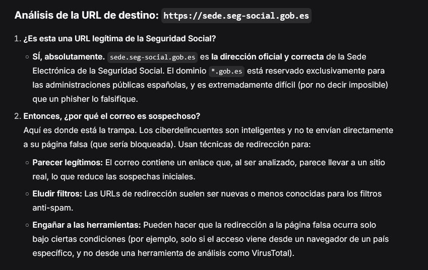 Análisis de la URL de destino: https://sede.seg-social.gob.es

    ¿Es esta una URL legítima de la Seguridad Social?

        SÍ, absolutamente. sede.seg-social.gob.es es la dirección oficial y correcta de la Sede Electrónica de la Seguridad Social. El dominio *.gob.es está reservado exclusivamente para las administraciones públicas españolas, y es extremadamente difícil (por no decir imposible) que un phisher lo falsifique.

    Entonces, ¿por qué el correo es sospechoso?
    Aquí es donde está la trampa. Los ciberdelincuentes son inteligentes y no te envían directamente a su página falsa (que sería bloqueada). Usan técnicas de redirección para:

        Parecer legítimos: El correo contiene un enlace que, al ser analizado, parece llevar a un sitio real, lo que reduce las sospechas iniciales.

        Eludir filtros: Las URLs de redirección suelen ser nuevas o menos conocidas para los filtros anti-spam.

        Engañar a las herramientas: Pueden hacer que la redirección a la página falsa ocurra solo bajo ciertas condiciones (por ejemplo, solo si el acceso viene desde un navegador de un país específico, y no desde una herramienta de análisis como VirusTotal).