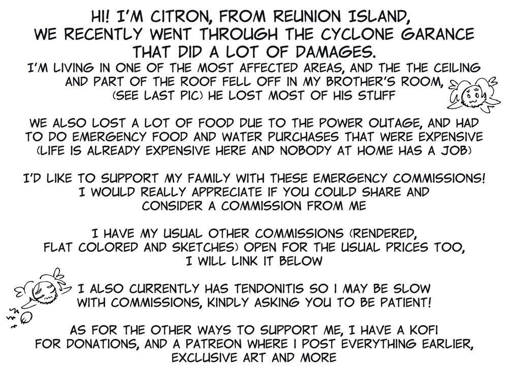 "Hi! I'm Citron, from Reunion Island, 
We recently went through the cyclone garance that did a lot of damages.
I'm living in one of the most affected areas, and the the ceiling and part of the roof fell off in my brother's room, (see last pic) he lost most of his stuff

We also lost a lot of food due to the power outage, and had to do emergency food and water purchases that were expensive (life is already expensive here and nobody at home has a job)

I'd like to support my family with these emergency commissions! I would really appreciate if you could share and consider a commission from me

I have my usual other commissions (rendered, flat colored and sketches) open for the usual prices too, I will link it below

I also currently has tendonitis so i may be slow with commissions, kindly asking you to be patient!

As for the other ways to support me, I have a kofi for donations, and a Patreon where i post everything earlier, exclusive art and more"