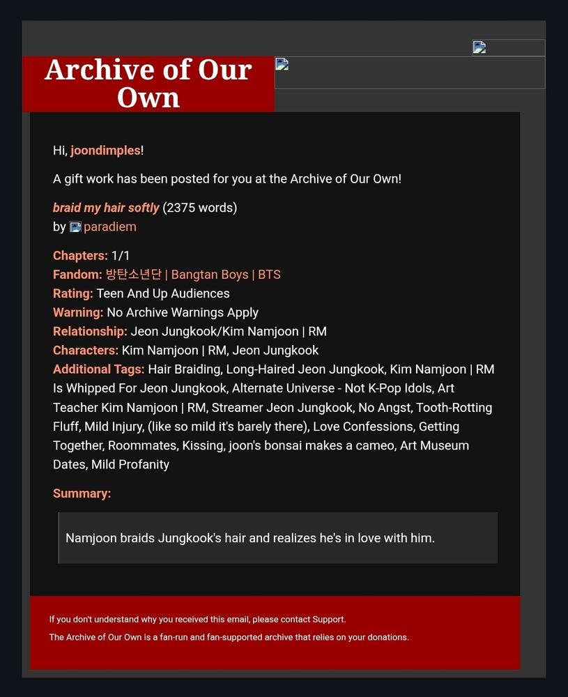 A screenshot of an Archive of Our Own (AO3) email notification. The message says a gift work has been posted for the user “joondimples.”

The fic is titled braid my hair softly (2,375 words) by paradieim, rated Teen And Up Audiences with no archive warnings. Relationship: Jeon Jungkook/Kim Namjoon. Additional tags include hair braiding, long-haired Jungkook, teacher Namjoon, streamer Jungkook, fluff, mild injury, love confessions, kissing, art museum dates, and mild profanity.

The summary reads: "Namjoon braids Jungkook’s hair and realizes he’s in love with him."