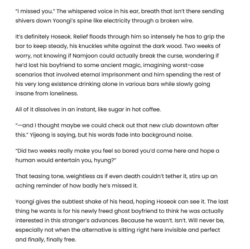 “I missed you.” The whispered voice in his ear, breath that isn’t there sending shivers down Yoongi’s spine like electricity through a broken wire.

It’s definitely Hoseok. Relief floods through him so intensely he has to grip the bar to keep steady, his knuckles white against the dark wood. Two weeks of worry, not knowing if Namjoon could actually break the curse, wondering if he’d lost his boyfriend to some ancient magic, imagining worst-case scenarios that involved eternal imprisonment and him spending the rest of his very long existence drinking alone in various bars while slowly going insane from loneliness.

All of it dissolves in an instant, like sugar in hot coffee.

“—and I thought maybe we could check out that new club downtown after this.” Yijeong is saying, but his words fade into background noise.

“Did two weeks really make you feel so bored you’d come here and hope a human would entertain you, hyung?”

That teasing tone, weightless as if even death couldn’t tether it, stirs up an aching reminder of how badly he’s missed it.

Yoongi gives the subtlest shake of his head, hoping Hoseok can see it. The last thing he wants is for his newly freed ghost boyfriend to think he was actually interested in this stranger’s advances. Because he wasn’t. Isn’t. Will never be, especially not when the alternative is sitting right here invisible and perfect and finally, finally free.
