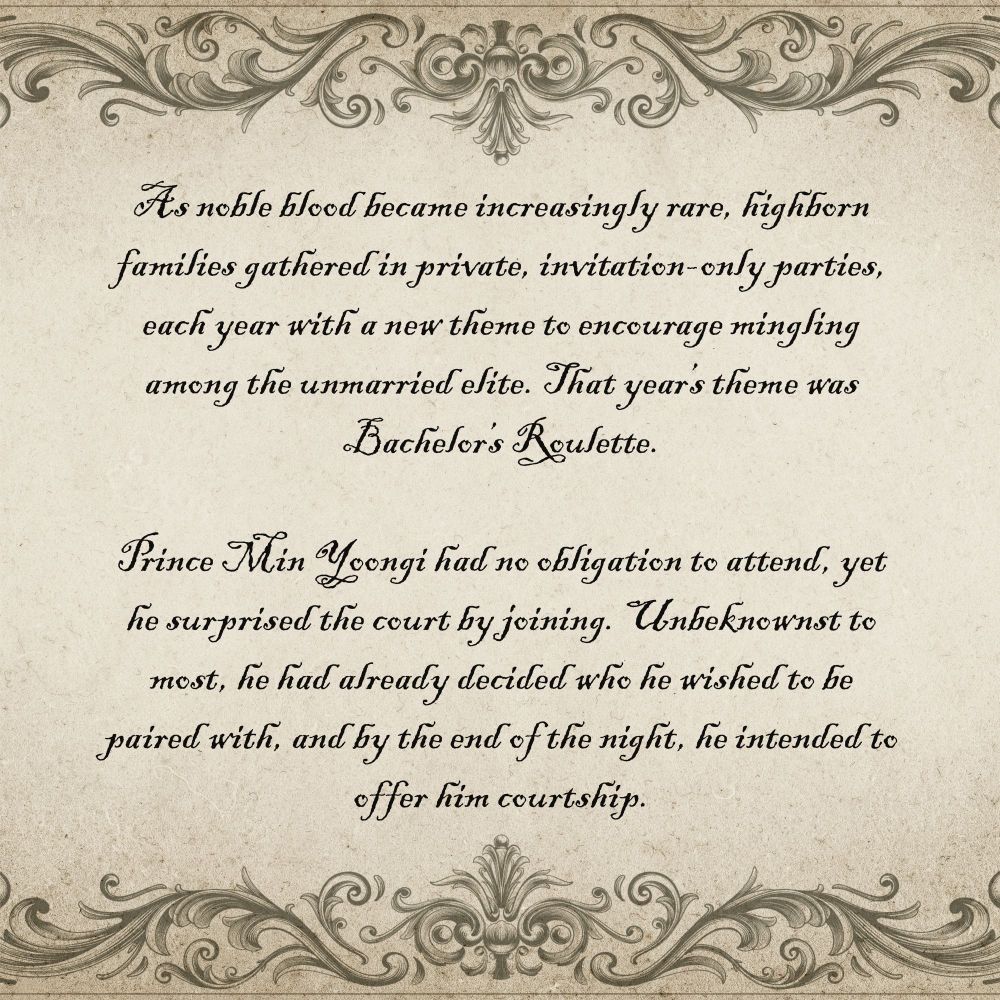 The same parchment-style background with decorative edges as the graphic before. It shows the fic’s summary:

As noble blood became increasingly rare, highborn families gathered in private, invitation-only parties, each year with a new theme to encourage mingling among the unmarried elite. That year’s theme was Bachelor’s Roulette.

Prince Min Yoongi had no obligation to attend, yet he surprised the court by joining. Unbeknownst to most, he had already decided who he wished to be paired with, and by the end of the night, he intended to offer him courtship.