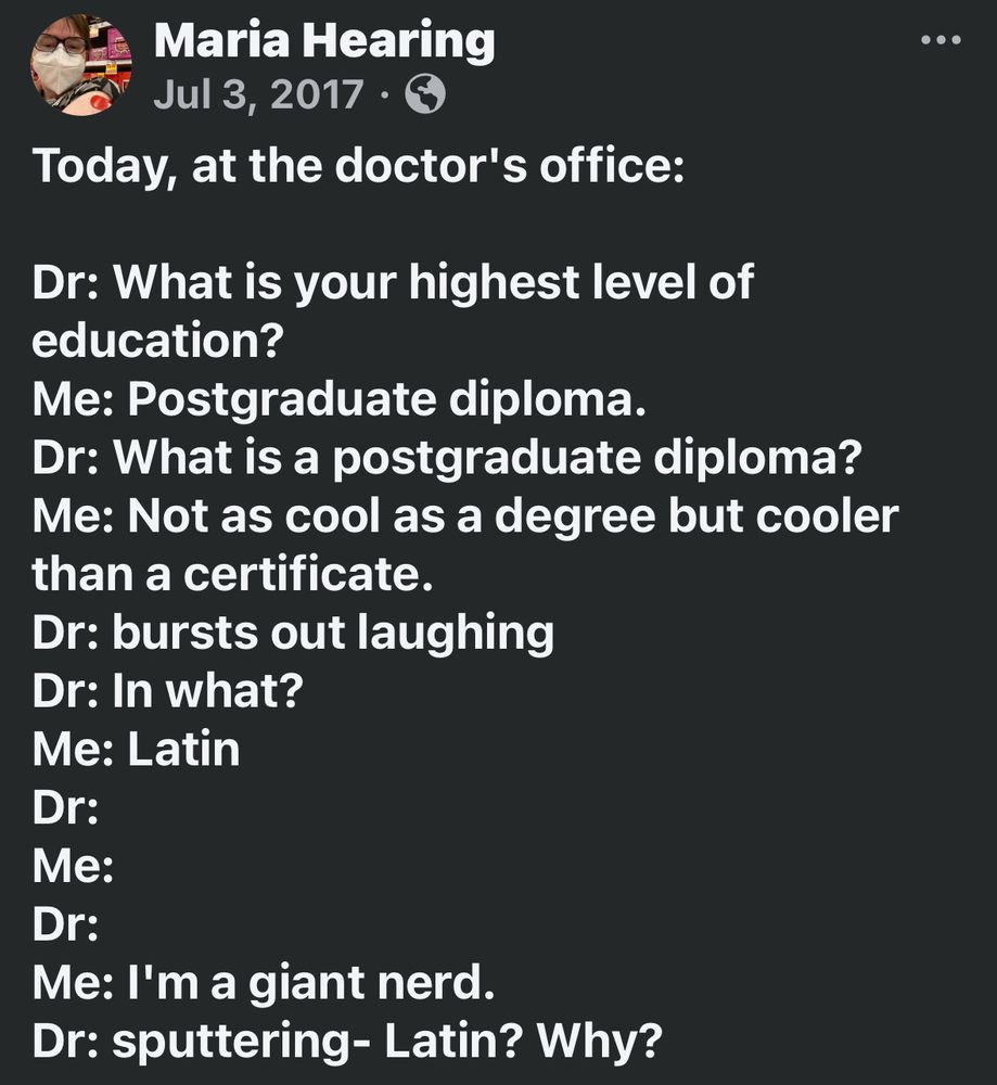 Today, at the doctor's office:

Dr: What is your highest level of education?
Me: Postgraduate diploma. 
Dr: What is a postgraduate diploma? 
Me: Not as cool as a degree but cooler than a certificate. 
Dr: bursts out laughing 
Dr: In what?
Me: Latin
Dr: 
Me:
Dr: 
Me: I'm a giant nerd. 
Dr: sputtering- Latin? Why?