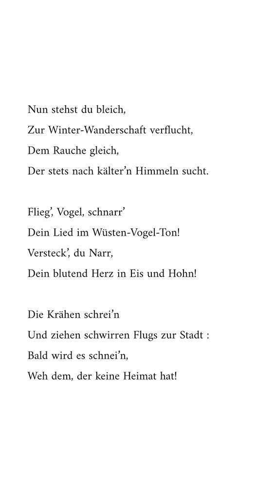 Nun stehst du bleich,
Zur Winter-Wanderschaft verflucht,
Dem Rauche gleich,
Der stets nach kälter’n Himmeln sucht.

Flieg’, Vogel, schnarr’
Dein Lied im Wüsten-Vogel-Ton!
Versteck’, du Narr,
Dein blutend Herz in Eis und Hohn!

Die Krähen schrei’n
Und ziehen schwirren Flugs zur Stadt :
Bald wird es schnei’n,
Weh dem, der keine Heimat hat!