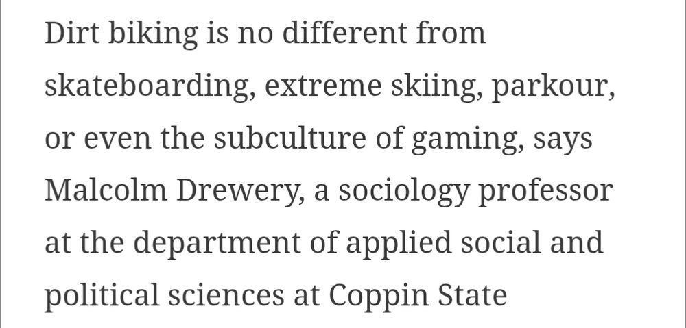 Excerpt from linked article: "Dirt biking is no different from skateboarding, extreme skiing, parkour, or even the subculture of gaming, says Malcolm Drewery, a sociology professor at the department of applied social and political sciences at Coppin State University"