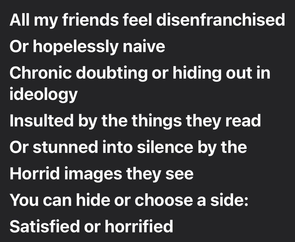 All my friends feel disenfranchised 
Or hopelessly naive
Chronic doubting or hiding out in ideology
Insulted by the things they read 
Or stunned into silence by the 
Horrid images they see
You can hide or choose a side:
Satisfied or horrified