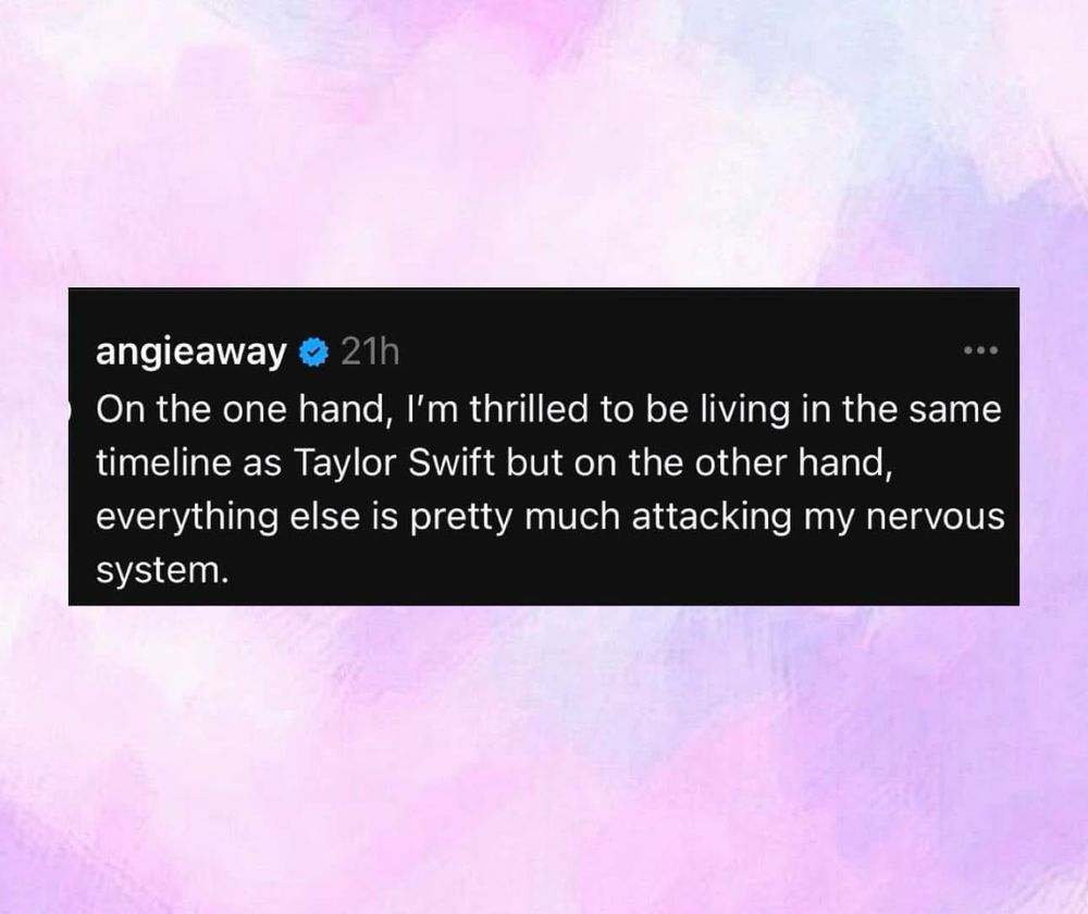 A photo with a purple back ground that has a black and on the inside it says

“On the one hand, I'm thrilled to be living in the same timeline as Taylor Swift but on the other hand, everything else is pretty much attacking my nervous system.”