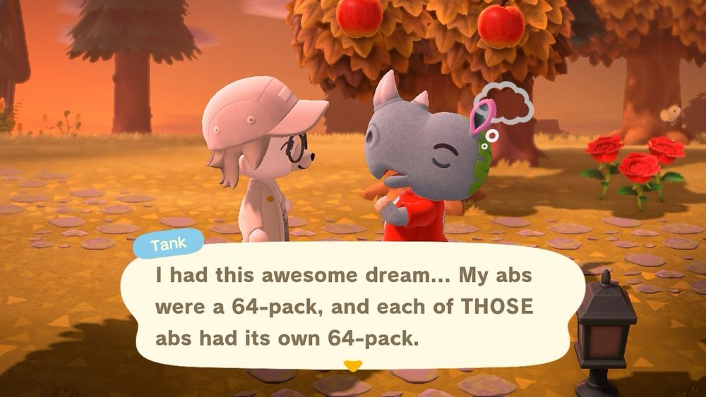 Screenshot of a white dog looking Animal Crossing character talking to Tank (a rhino wearing a red sports jersey with a large plant leaf adhered to the back of his head):

Tank: “I had this awesome dream… My abs were a 64-pack, and each of THOSE abs had its own 64-pack.”