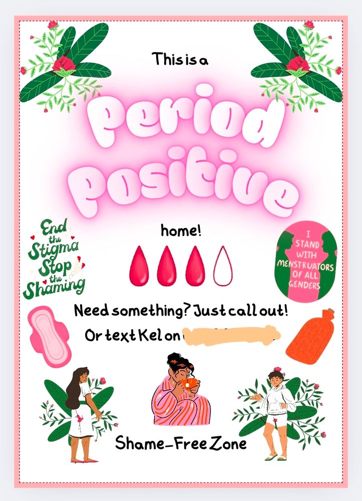The image is a colorful poster themed around period positivity. The top section reads, "This is a Period Positive home!" with "Period Positive" in large, bubble letters filled with pink gradient, and a glowing effect. The background features leaves and red flowers framing the top corners. Below, there are three red teardrop shapes and one outlined in red, representing blood droplets. On the left, text reads "End the Stigma Stop the Shaming" in green and red lettering. A pink sanitary pad is illustrated beneath this text. On the right, a circular badge contains silhouettes and text reading, "I stand with menstruators of all genders." The middle part shows text, "Need something? Just call out! Or text Kel on [redacted]." At the bottom, a cartoon of a person holding a cup sits between two illustrations of people standing with leaves and flowers behind them, both are in a white clothing that shows blood bleeding through their pants. Below, "Shame-Free Zone" is written.