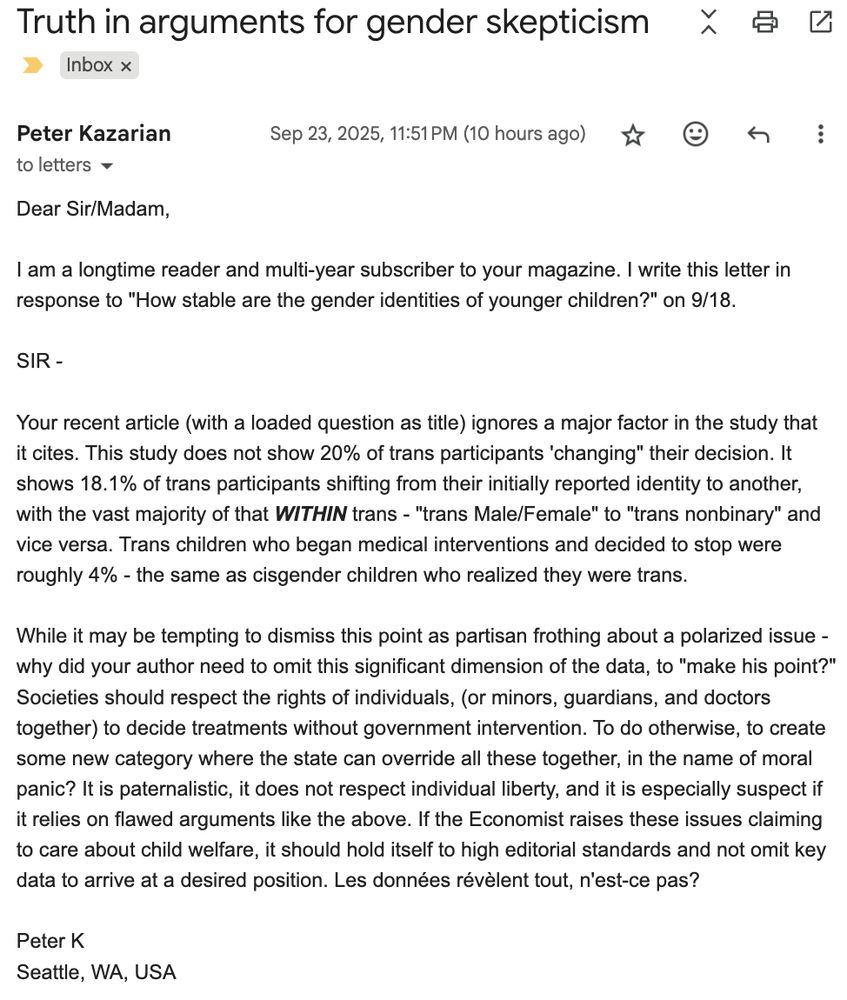 Truth in arguments for gender skepticism

Dear Sir/Madam,

I am a longtime reader and multi-year subscriber to your magazine. I write this letter in response to "How stable are the gender identities of younger children?" on 9/18.

SIR - 

Your recent article (with a loaded question as title) ignores a major factor in the study that it cites. This study does not show 20% of trans participants 'changing" their decision. It shows 18.1% of trans participants shifting from their initially reported identity to another, with the vast majority of that WITHIN trans - "trans Male/Female" to "trans nonbinary" and vice versa. Trans children who began medical interventions and decided to stop were roughly 4% - the same as cisgender children who realized they were trans. 

While it may be tempting to dismiss this point as partisan frothing about a polarized issue - why did your author need to omit this significant dimension of the data, to "make his point?" Societies should respect the rights of individuals, (or minors, guardians, and doctors together) to decide treatments without government intervention. To do otherwise, to create some new category where the state can override all these together, in the name of moral panic? It is paternalistic, it does not respect individual liberty, and it is especially suspect if it relies on flawed arguments like the above. If the Economist raises these issues claiming to care about child welfare, it should hold itself to high editorial standards and not omit key data to arrive at a desired position. Les données révèlent tout, n'est-ce pas?

Peter K
Seattle, WA, USA