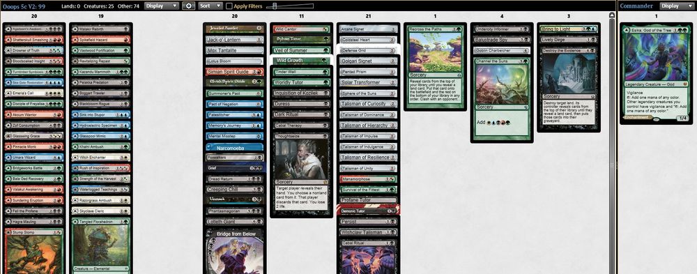 1 Agadeem's Awakening
1 Akoum Warrior
1 Worldly Tutor
1 Bala Ged Recovery
1 Balustrade Spy
1 Blackbloom Rogue
1 Bloodsoaked Insight
1 Boggart Trawler
1 Bridge from Below
1 Bridgeworks Battle
1 Bring to Light
1 Wishclaw Talisman
1 Cabal Therapy
1 Channel the Suns
1 Survival of the Fittest
1 Coldsteel Heart
1 Creeping Chill
1 Wild Growth
1 Defense Grid
1 Unmask
1 Destroy the Evidence
1 Disciple of Freyalise
1 Dread Return
1 Drowner of Truth
1 Tinder Wall
1 Thoughtseize
1 Emeria's Call
1 Fatestitcher
1 Fell the Profane
1 Glasspool Mimic
1 Glasswing Grace
1 Goblin Charbelcher
1 Sylvan Tutor
1 Profane Tutor
1 Hagra Mauling
1 Hydroelectric Specimen
1 Persist
1 Jack-o'-Lantern
1 Jeweled Amulet
1 Kazandu Mammoth
1 Khalni Ambush
1 Lively Dirge
1 Lotleth Giant
1 Lotus Bloom
1 Malakir Rebirth
1 Manamorphose
1 Memory's Journey
1 Mental Misstep
1 Mox Tantalite
1 Narcomoeba
1 Pact of Negation
1 Pelakka Predation
1 Pentad Prism
1 Inquisition of Kozilek
1 Phantasmagorian
1 Pinnacle Monk
1 Poxwalkers
1 Grief
1 Razorgrass Ambush
1 Recross the Paths
1 Revitalizing Repast
1 Rush of Inspiration
1 Sea Gate Restoration
1 Shatterskull Smashing
1 Simian Spirit Guide
1 Sink into Stupor
1 Skyclave Cleric
1 Solar Transformer
1 Sphere of the Suns
1 Spikefield Hazard
1 Strength of the Harvest
1 Stump Stomp
1 Summoner's Pact
1 Sundering Eruption
1 Golgari Signet
1 Talisman of Curiosity
1 Talisman of Dominance
1 Talisman of Hierarchy
1 Talisman of Impulse
1 Talisman of Indulgence
1 Talisman of Resilience
1 Talisman of Unity
1 Tangled Florahedron
1 Elvish Spirit Guide
1 Duress
1 Turntimber Symbiosis
1 Umara Wizard
1 Undercity Informer
1 Demonic Tutor
1 Valakut Awakening
1 Vastwood Fortification
1 Veil of Summer
1 Waterlogged Teachings
1 Wild Cantor
1 Dark Ritual
1 Cabal Ritual
1 Witch Enchanter
1 Arcane Signet
1 Zof Consumption

1 Esika, God of the Tree
