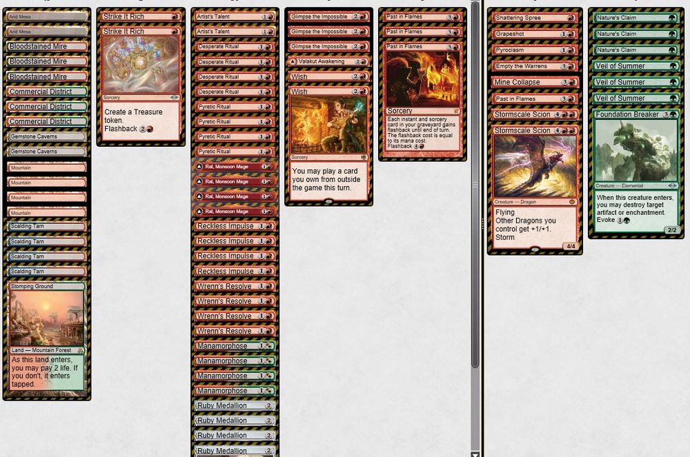 1 Arid Mesa
2 Artist's Talent
4 Bloodstained Mire
3 Commercial District
4 Desperate Ritual
2 Gemstone Caverns
3 Glimpse the Impossible
4 Manamorphose
4 Mountain
3 Past in Flames
4 Pyretic Ritual
4 Ral, Monsoon Mage
4 Reckless Impulse
4 Ruby Medallion
4 Scalding Tarn
1 Stomping Ground
2 Strike It Rich
1 Valakut Awakening
2 Wish
4 Wrenn's Resolve

SIDEBOARD:
1 Empty the Warrens
1 Foundation Breaker
1 Grapeshot
1 Mine Collapse
3 Nature's Claim
1 Past in Flames
1 Pyroclasm
1 Shattering Spree
2 Stormscale Scion
3 Veil of Summer