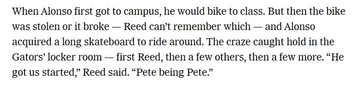 When Alonso first got to campus, he would bike to class. But then the bike was stolen or it broke — Reed can’t remember which — and Alonso acquired a long skateboard to ride around. The craze caught hold in the Gators’ locker room — first Reed, then a few others, then a few more. “He got us started,” Reed said. “Pete being Pete.”