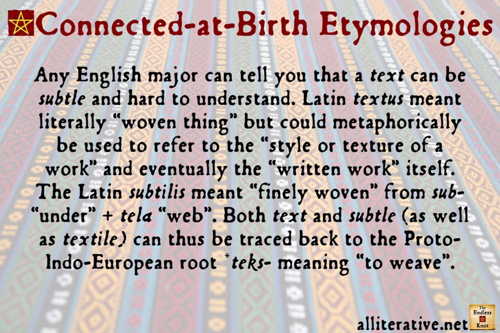 Any English major can tell you that a text can be subtle and hard to understand. Latin textus meant literally “woven thing” but could metaphorically be used to refer to the “style or texture of a work” and eventually the “written work” itself. The Latin subtilis meant “finely woven” from sub- “under” + tela “web”. Both text and subtle can thus be traced back to the Proto-Indo-European root *teks- meaning “to weave”.