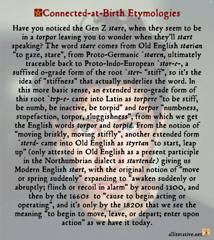 Have you noticed the Gen Z stare, when they seem to be in a torpor leaving you to wonder when they’ll start speaking? The word stare comes from Old English starian “to gaze, stare”, from Proto-Germanic *staren, ultimately traceable back to Proto-Indo-European *stor-e-, a suffixed o-grade form of the root *ster- “stiff”, so it’s the idea of “stiffness” that actually underlies the word. In this more basic sense, an extended zero-grade form of this root *trp-e- came into Latin as torpere “to be stiff, be numb, be inactive, be torpid” and torpor “numbness, stupefaction, torpor, sluggishness”, from which we get the English words torpor and torpid. From the notion of “moving briskly, moving stiffly”, another extended form *sterd- came into Old English as styrtan “to start, leap up” (only attested in Old English as a present participle in the Northumbrian dialect as sturtende) giving us Modern English start, with the original notion of “move or spring suddenly” expanding to “awaken suddenly or abruptly; flinch or recoil in alarm” by around 1300, and then by the 1660s  to “cause to begin acting or operating”, and it’s only by the 1820s that we see the meaning “to begin to move, leave, or depart; enter upon action” as we have it today.