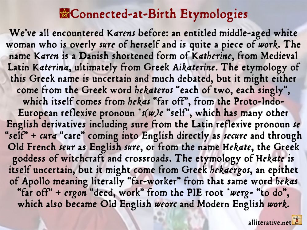 We’ve all encountered Karens before: an entitled middle-aged white woman who is overly sure of herself and is quite a piece of work. The name Karen is a Danish shortened form of Katherine, from Medieval Latin Katerina, ultimately from Greek Aikaterine. The etymology of this Greek name is uncertain and much debated, but it might either come from the Greek word hekateros “each of two, each singly”, which itself comes from hekas “far off”, from the Proto-Indo-European reflexive pronoun *s(w)e “self”, which has many other English derivatives including sure from the Latin reflexive pronoun se “self” + cura “care” coming into English directly as secure and through Old French seur as English sure, or from the name Hekate, the Greek goddess of witchcraft and crossroads. The etymology of Hekate is itself uncertain, but it might come from Greek hekaergos, an epithet of Apollo meaning literally “far-worker” from that same word hekas “far off” + ergon “deed, work” from the PIE root *werg- “to do”, which also became Old English weorc and Modern English work.