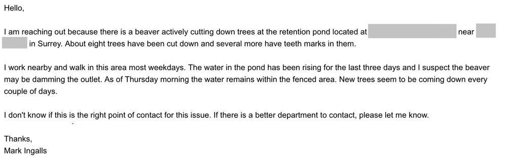 Hello,
| am reaching out because there is a beaver actively cutting down trees at the retention pond located at <censored> near <censored>
in Surrey. About eight trees have been cut down and several more have teeth marks in them.
| work nearby and walk in this area most weekdays. The water in the pond has been rising for the last three days and | suspect the beaver
may be damming the outlet. As of Thursday morning the water remains within the fenced area. New trees seem to be coming down every
couple of days.
I don't know if this is the right point of contact for this issue. If there is a better department to contact, please let me know.
Thanks,
Mark Ingalls

