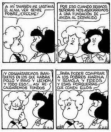 Tira cómica de Mafalda. 4 viñetas. Mafalda y Susanita están conversando.

Viñeta 1: Susanita dice: A mí también me lastima el alma ver gente pobre, ¡creéme!

Viñeta 2: Susanita dice: Por eso cuando seamos señoras nos asociaremos a una fundación de ayuda al desvalido.

Viñeta 3: Susanita dice: ¡Y organizaremos banquetes en los que habrá pollo y pavo y lechón y todo eso! Así recaudaremos fondos...

Viñeta 4: Susanita dice: ...para poder comprar a los pobres harina y sémola y fideos y esas porquerías que comen ellos