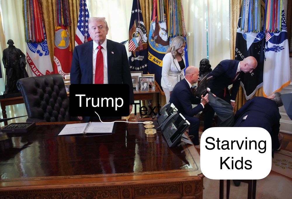 Image from Nov 2025 at the White House during a press conference.
Trump is standing still behind a desk, seeming ignoring the fact that a man has fainted or collapsed just to the side of him. Trump does not display any look of concern, but rather looks annoyed. On the right side of the image, we see a man on the floor, while Dr Oz is crouched down by his head. Three others are near his legs and they have his feet propped up.
User has added a text label on Trump that reads Trump.
Another text label is seen near the man on the floor reading Starving Kids.
A play of how Trump is not concerned about starving kids in America.