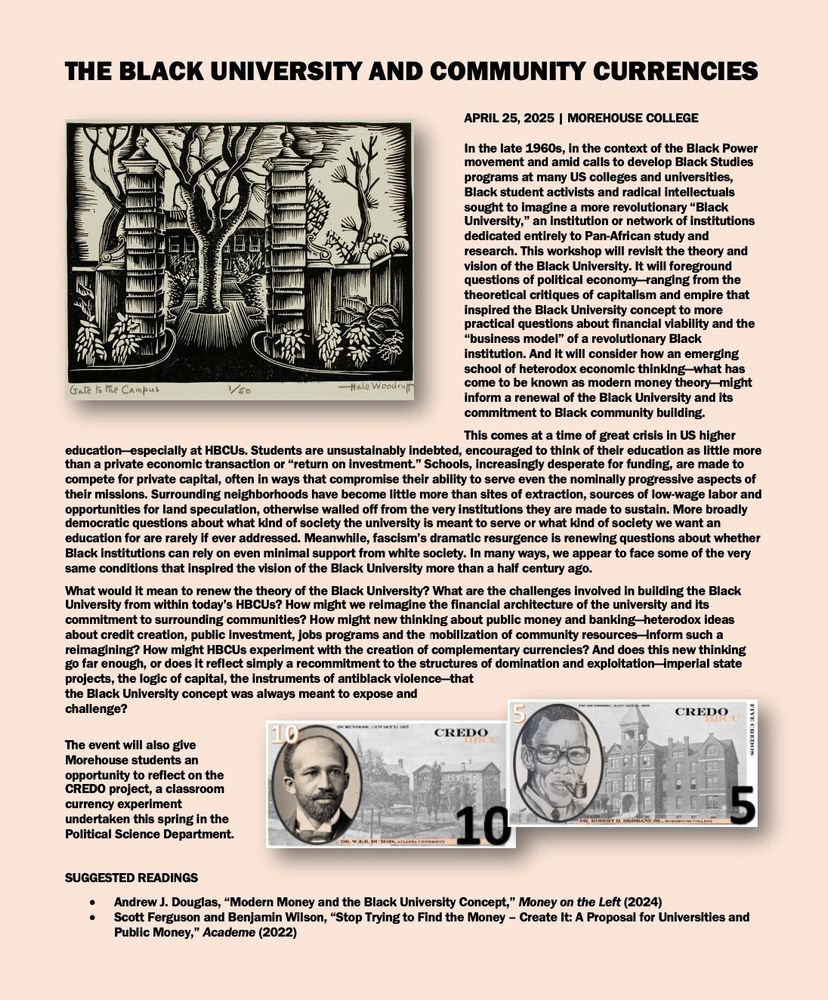THE BLACK UNIVERSITY AND COMMUNITY CURRENCIES
APRIL 25, 2025 | MOREHOUSE COLLEGE

In the late 1960s, in the context of the Black Power movement and amid calls to develop Black Studies programs at many US colleges and universities, Black student activists and radical intellectuals sought to imagine a more revolutionary "Black University," an institution or network of institutions dedicated entirely to Pan-African study and research. This workshop will revisit the theory and vision of the Black University. It will foreground questions of political economy-ranging from the theoretical critiques of capitalism and empire that Inspired the Black University concept to more practical questions about financial viability and the
"business model" of a revolutionary Black institution. And it will consider how an emerging school of heterodox economic thinking what has come to be known as modern money theory-might inform a renewal of the Black University and Its commitment to Black community building.

This comes at a time of great crisis in US higher education especially at HBCUs. Students are unsustainably indebted, encouraged to think of their education as little more than a private economic transaction or "return on investment." Schools, increasingly desperate for funding, are made to compete for private capital, often in ways that compromise their ability to serve even the nominally progressive aspects of their missions. Surrounding neighborhoods have become little more than sites of extraction, sources of low-wage labor and opportunities for land speculation, otherwise walled off from the very institutions they are made to sustain. More broadly democratic questions about what kind of society the university is meant to serve or what kind of society we want an education for are rarely if ever addressed. Meanwhile, fascism's dramatic resurgence is renewing questions about whether Black institutions can rely on even minimal support from white society. In many ways, we appear to…