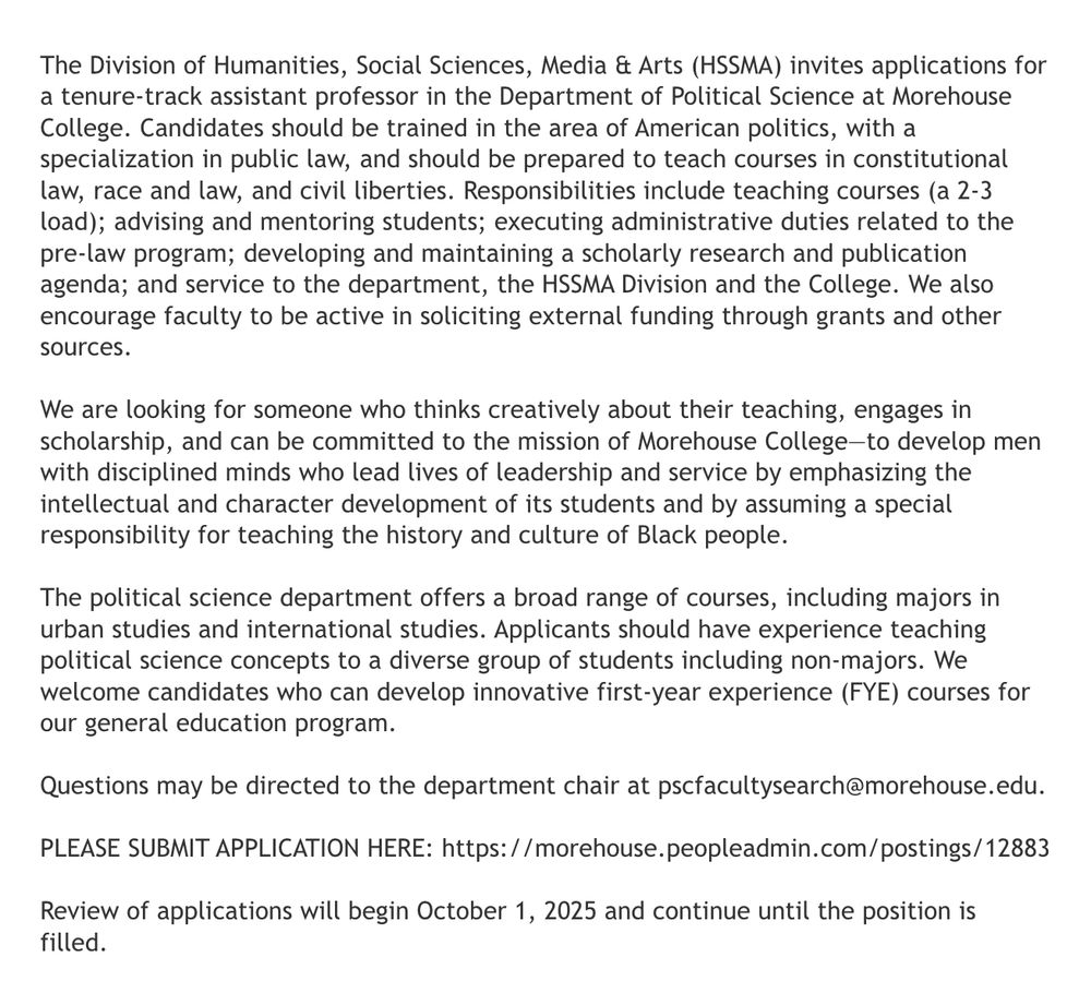 The Division of Humanities, Social Sciences, Media & Arts (HSSMA) invites applications for a tenure track Assistant Professor in the Department of Political Science at Morehouse College. Candidates should be trained in the area of American politics, with a specialization in public law, and should be prepared to teach courses in constitutional law, race and law, and civil liberties. Responsibilities include teaching courses (a 2-3 load); advising and mentoring students; executing administrative duties related to the pre-law program; developing and maintaining a scholarly research and publication agenda; and service to the department, the HSSMA Division and the College. We also encourage faculty to be active in soliciting external funding through grants and other sources.

We are looking for someone who thinks creatively about their teaching, engages in scholarship, and can be committed to the mission of Morehouse College—to develop men with disciplined minds who lead lives of leadership and service by emphasizing the intellectual and character development of its students and by assuming a special responsibility for teaching the history and culture of Black people.

The Political Science department offers a broad range of courses, including majors in Urban Studies and International Studies. Applicants should have experience teaching political science concepts to a diverse group of students including non-majors. We welcome candidates who can develop innovative first-year experience (FYE) courses for our general education program.

Questions may be directed to the Department Chair at pscfacultysearch@morehouse.edu
