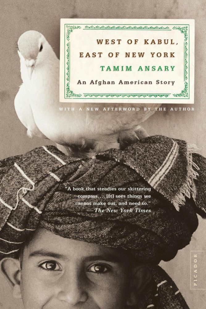 Book cover for WEST OF KABUL, EAST OF NEW YORK An Afghan American Story by Tamim Ansary

Picture of a man in a turban with a white bird on his head. 

Other text on the cover:


WITH A NEW AFTERWORD BY THE AUTHOR
"A book that steadies our skittering compass.... [It] sees things we cannot make out, and need to.
The New York Times
PICADOR