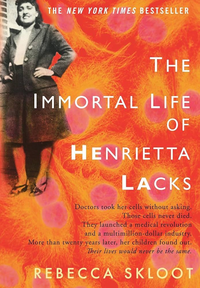 Book cover of The Immortal Life of Henrietta Lacks by Rebecca Skloot. Image of Henrietta Lacks standing against a building on a stylized magnification of cells. Additional text reads: Doctors took her cells without asking. Those cells never died. They launched a medical revolution and a multimillion-dollar industr. More than twenty years later, her children found out. There lives would never be the same.